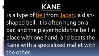 KANE
is a type of bell from Japan. a dish-
shaped bell. it is often hung on a
bar, and the player holds the bell in
place with one hand, and beats the
Kane with a specialized mallet with
the other.
 