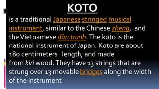 KOTO
is a traditional Japanese stringed musical
instrument, similar to the Chinese zheng, and
theVietnamese đàn tranh.The koto is the
national instrument of Japan. Koto are about
180 centimeters length, and made
from kiri wood.They have 13 strings that are
strung over 13 movable bridges along the width
of the instrument
 