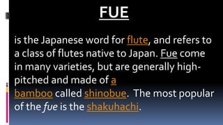 FUE
is the Japanese word for flute, and refers to
a class of flutes native to Japan. Fue come
in many varieties, but are generally high-
pitched and made of a
bamboo called shinobue. The most popular
of the fue is the shakuhachi.
 
