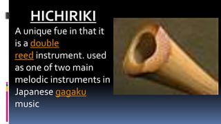 HICHIRIKI
A unique fue in that it
is a double
reed instrument. used
as one of two main
melodic instruments in
Japanese gagaku
music
 