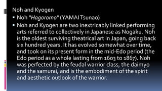 Noh and Kyogen
 Noh "Hagoromo" (YAMAITsunao)
 Noh and Kyogen are two inextricably linked performing
arts referred to collectively in Japanese as Nogaku. Noh
is the oldest surviving theatrical art in Japan, going back
six hundred years. It has evolved somewhat over time,
and took on its present form in the mid-Edo period (the
Edo period as a whole lasting from 1603 to 1867). Noh
was perfected by the feudal warrior class, the daimyo
and the samurai, and is the embodiment of the spirit
and aesthetic outlook of the warrior.
 