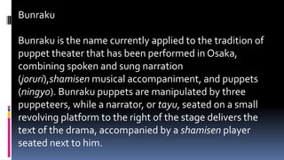Bunraku
Bunraku is the name currently applied to the tradition of
puppet theater that has been performed in Osaka,
combining spoken and sung narration
(joruri),shamisen musical accompaniment, and puppets
(ningyo). Bunraku puppets are manipulated by three
puppeteers, while a narrator, or tayu, seated on a small
revolving platform to the right of the stage delivers the
text of the drama, accompanied by a shamisen player
seated next to him.
 