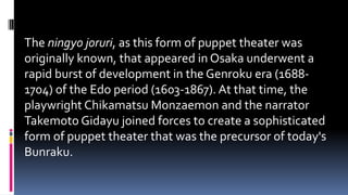 The ningyo joruri, as this form of puppet theater was
originally known, that appeared in Osaka underwent a
rapid burst of development in the Genroku era (1688-
1704) of the Edo period (1603-1867). At that time, the
playwright Chikamatsu Monzaemon and the narrator
Takemoto Gidayu joined forces to create a sophisticated
form of puppet theater that was the precursor of today's
Bunraku.
 