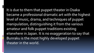 It is due to them that puppet theater in Osaka
became a professional dramatic art with the highest
level of music, drama, and techniques of puppet
manipulation, distinguishing it from the various
amateur and folk puppet traditions existing
elsewhere in Japan. It is no exaggeration to say that
Bunraku is the most highly developed puppet
theater in the world.
 