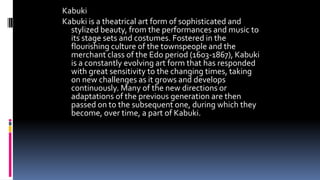 Kabuki
Kabuki is a theatrical art form of sophisticated and
stylized beauty, from the performances and music to
its stage sets and costumes. Fostered in the
flourishing culture of the townspeople and the
merchant class of the Edo period (1603-1867), Kabuki
is a constantly evolving art form that has responded
with great sensitivity to the changing times, taking
on new challenges as it grows and develops
continuously. Many of the new directions or
adaptations of the previous generation are then
passed on to the subsequent one, during which they
become, over time, a part of Kabuki.
 