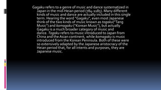 Gagaku refers to a genre of music and dance systematized in
Japan in the mid-Heian period (784-1185). Many different
kinds of music and dance are actually included in this single
term. Hearing the word "Gagaku", even most Japanese
think of the two kinds of music known as togaku("Tang
Music") and komagaku ("Korean Music"), but actually
Gagaku is a much broader category of music and
dance. Togaku refers to music introduced to Japan from
China and the Asian continent, while komagaku is music
introduced from the Korean Peninsula. Both of these were
so extensively adapted by the Japanese aristocracy of the
Heian period that, for all intents and purposes, they are
Japanese music.
 