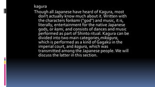 kagura
Though all Japanese have heard of Kagura, most
don't actually know much about it.Written with
the characters forkami ("god") and music, it is,
literally, entertainment for the native Japanese
gods, or kami, and consists of dances and music
performed as part of Shinto ritual. Kagura can be
divided into two main categories,mikagura,
which is performed as a kind of Gagaku in the
imperial court, and kagura, which was
transmitted among the Japanese people.We will
discuss the latter in this section.
 