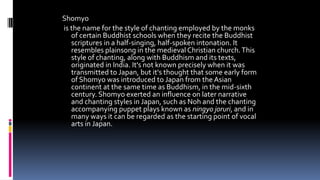 Shomyo
is the name for the style of chanting employed by the monks
of certain Buddhist schools when they recite the Buddhist
scriptures in a half-singing, half-spoken intonation. It
resembles plainsong in the medieval Christian church.This
style of chanting, along with Buddhism and its texts,
originated in India. It's not known precisely when it was
transmitted to Japan, but it's thought that some early form
of Shomyo was introduced to Japan from the Asian
continent at the same time as Buddhism, in the mid-sixth
century. Shomyo exerted an influence on later narrative
and chanting styles in Japan, such as Noh and the chanting
accompanying puppet plays known as ningyo joruri, and in
many ways it can be regarded as the starting point of vocal
arts in Japan.
 