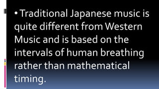•Traditional Japanese music is
quite different from Western
Music and is based on the
intervals of human breathing
rather than mathematical
timing.
 