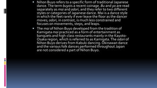  Nihon Buyo refers to a specific form of traditional Japanese
dance.The term buyois a recent coinage. Bu and yo are read
separately as mai and odori, and they refer to two different
styles or categories of Japanese dance. Mai is a dance style
in which the feet rarely if ever leave the floor as the dancer
moves; odori, in contrast, is much less constrained and
focuses on movements, steps, and leaps.
 The mai of Nihon Buyo developed from the tradition of
Kamigata mai practiced as a form of entertainment as
banquets and high-class restaurants mainly in the Kayoto-
Osaka region, which is referred to as Kamigata.The odori of
Nihon Buyo derives from Kabuki dancing. Okinawan dance
and the various folk dances performed throughout Japan
are not considered a part of Nihon Buyo.
 