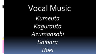 Vocal Music
Kumeuta
Kagurauta
Azumaasobi
Saibara
Rōei
 