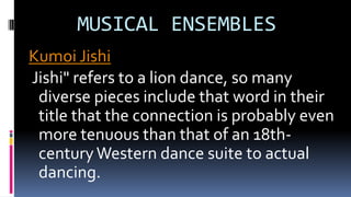 MUSICAL ENSEMBLES
Kumoi Jishi
Jishi" refers to a lion dance, so many
diverse pieces include that word in their
title that the connection is probably even
more tenuous than that of an 18th-
centuryWestern dance suite to actual
dancing.
 