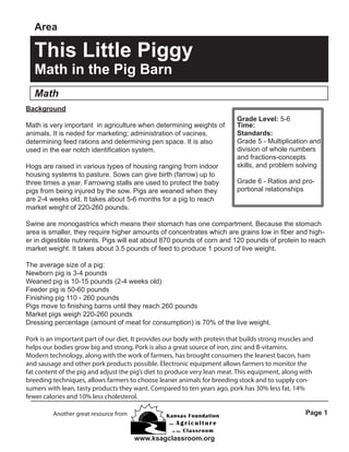Area

This Little Piggy
Math in the Pig Barn
Math
Background
Math is very important in agriculture when determining weights of
animals. It is neded for marketing; administration of vacines,
determining feed rations and determining pen space. It is also
used in the ear notch identification system.
Hogs are raised in various types of housing ranging from indoor
housing systems to pasture. Sows can give birth (farrow) up to
three times a year. Farrowing stalls are used to protect the baby
pigs from being injured by the sow. Pigs are weaned when they
are 2-4 weeks old. It takes about 5-6 months for a pig to reach
market weight of 220-260 pounds.

Grade Level: 5-6
Time:
Standards:
Grade 5 - Multiplication and
division of whole numbers
and fractions-concepts
skills, and problem solving
Grade 6 - Ratios and proportional relationships

Swine are monogastrics which means their stomach has one compartment. Because the stomach
area is smaller, they require higher amounts of concentrates which are grains low in fiber and higher in digestible nutrients. Pigs will eat about 870 pounds of corn and 120 pounds of protein to reach
market weight. It takes about 3.5 pounds of feed to produce 1 pound of live weight.
The average size of a pig:
Newborn pig is 3-4 pounds
Weaned pig is 10-15 pounds (2-4 weeks old)
Feeder pig is 50-60 pounds
Finishing pig 110 - 260 pounds
Pigs move to finishing barns until they reach 260 pounds
Market pigs weigh 220-260 pounds
Dressing percentage (amount of meat for consumption) is 70% of the live weight.
Pork is an important part of our diet. It provides our body with protein that builds strong muscles and
helps our bodies grow big and strong. Pork is also a great source of iron, zinc and B-vitamins.
Modern technology, along with the work of farmers, has brought consumers the leanest bacon, ham
and sausage and other pork products possible. Electronic equipment allows farmers to monitor the
fat content of the pig and adjust the pig’s diet to produce very lean meat. This equipment, along with
breeding techniques, allows farmers to choose leaner animals for breeding stock and to supply consumers with lean, tasty products they want. Compared to ten years ago, pork has 30% less fat, 14%
fewer calories and 10% less cholesterol.
Page 1

Another great resource from

www.ksagclassroom.org

 