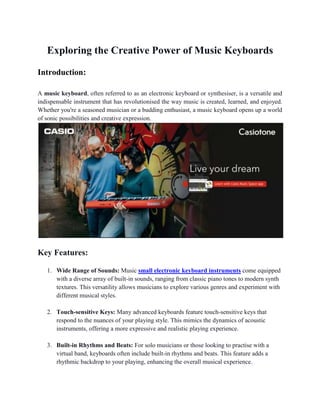 Exploring the Creative Power of Music Keyboards
Introduction:
A music keyboard, often referred to as an electronic keyboard or synthesiser, is a versatile and
indispensable instrument that has revolutionised the way music is created, learned, and enjoyed.
Whether you're a seasoned musician or a budding enthusiast, a music keyboard opens up a world
of sonic possibilities and creative expression.
Key Features:
1. Wide Range of Sounds: Music small electronic keyboard instruments come equipped
with a diverse array of built-in sounds, ranging from classic piano tones to modern synth
textures. This versatility allows musicians to explore various genres and experiment with
different musical styles.
2. Touch-sensitive Keys: Many advanced keyboards feature touch-sensitive keys that
respond to the nuances of your playing style. This mimics the dynamics of acoustic
instruments, offering a more expressive and realistic playing experience.
3. Built-in Rhythms and Beats: For solo musicians or those looking to practise with a
virtual band, keyboards often include built-in rhythms and beats. This feature adds a
rhythmic backdrop to your playing, enhancing the overall musical experience.
 