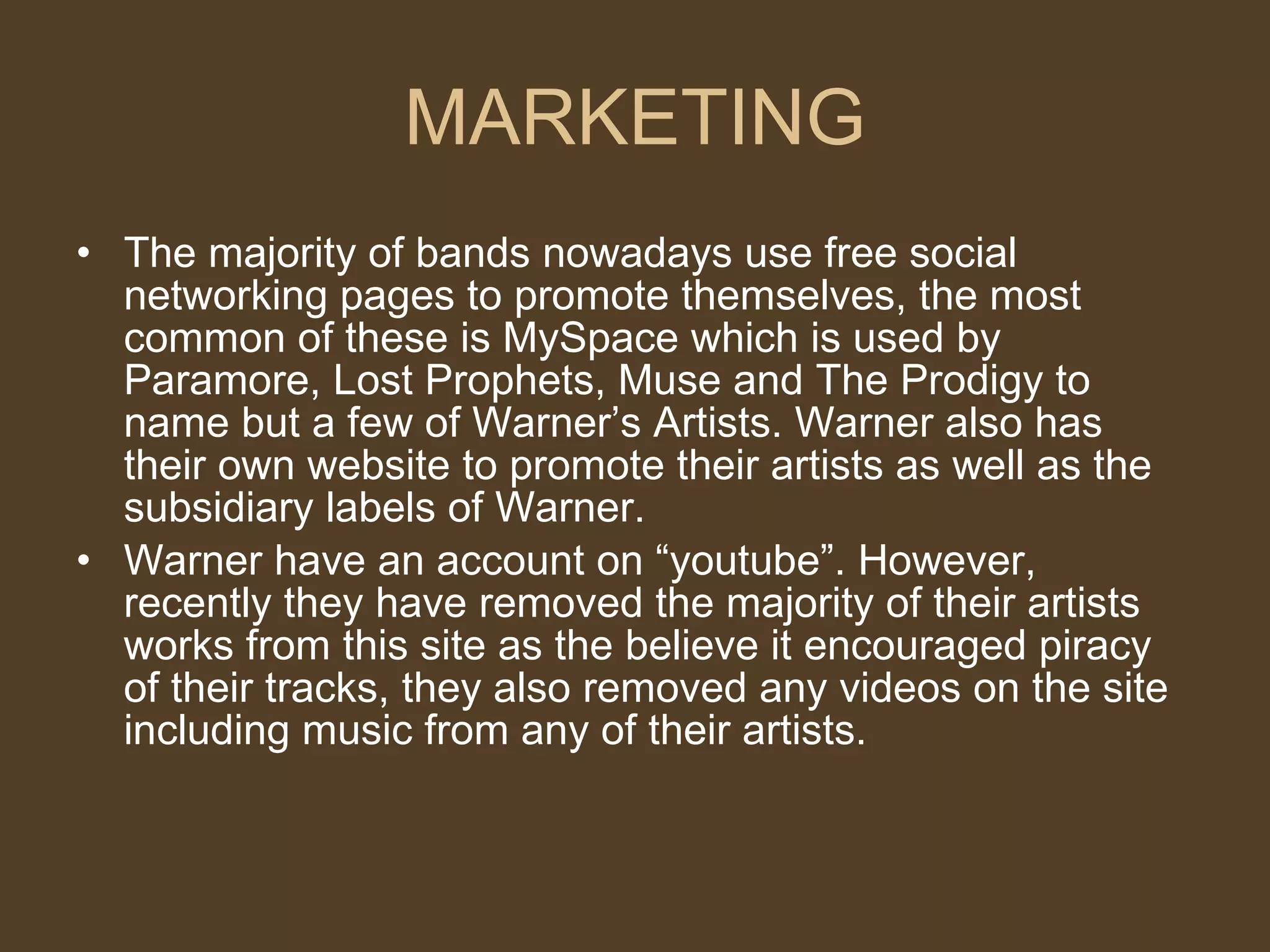 MARKETING The majority of bands nowadays use free social networking pages to promote themselves, the most common of these is MySpace which is used by Paramore, Lost Prophets, Muse and The Prodigy to name but a few of Warner’s Artists. Warner also has their own website to promote their artists as well as the subsidiary labels of Warner. Warner have an account on “youtube”. However, recently they have removed the majority of their artists works from this site as the believe it encouraged piracy of their tracks, they also removed any videos on the site including music from any of their artists.  