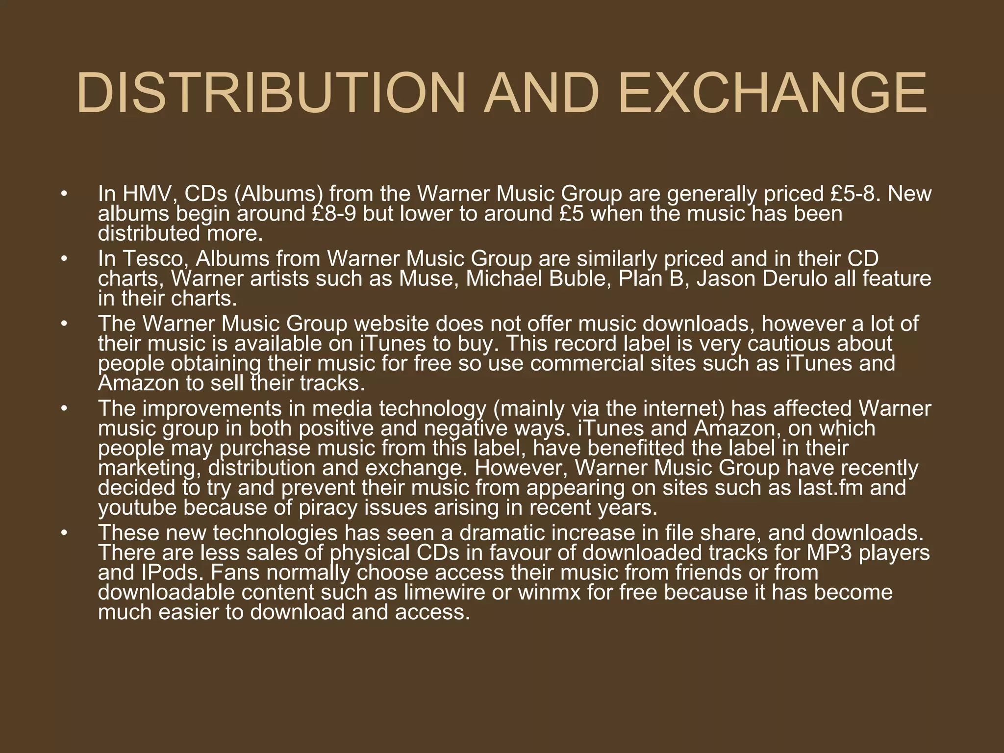 DISTRIBUTION AND EXCHANGE In HMV, CDs (Albums) from the Warner Music Group are generally priced £5-8. New albums begin around £8-9 but lower to around £5 when the music has been distributed more. In Tesco, Albums from Warner Music Group are similarly priced and in their CD charts, Warner artists such as Muse, Michael Buble, Plan B, Jason Derulo all feature in their charts. The Warner Music Group website does not offer music downloads, however a lot of their music is available on iTunes to buy. This record label is very cautious about people obtaining their music for free so use commercial sites such as iTunes and Amazon to sell their tracks. The improvements in media technology (mainly via the internet) has affected Warner music group in both positive and negative ways. iTunes and Amazon, on which people may purchase music from this label, have benefitted the label in their marketing, distribution and exchange. However, Warner Music Group have recently decided to try and prevent their music from appearing on sites such as last.fm and youtube because of piracy issues arising in recent years. These new technologies has seen a dramatic increase in file share, and downloads. There are less sales of physical CDs in favour of downloaded tracks for MP3 players and IPods. Fans normally choose access their music from friends or from downloadable content such as limewire or winmx for free because it has become much easier to download and access.  