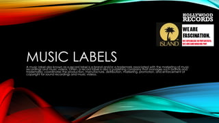 MUSIC LABELS
A music label also known as a record label is a brand and/or a trademark associated with the marketing of music
recordings and music videos. Often, a record label is also a publishing company that manages such brands and
trademarks; coordinates the production, manufacture, distribution, marketing, promotion, and enforcement of
copyright for sound recordings and music videos.

 