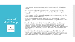 Universal
MusicGroup
 The Universal Music Group is the largest music producers in the entire
world
 It is an American based conglomerate but French owned, currently
running as a subsidiary of the French multinational media company
Vivendi
 The company was first founded in 1934 as a partnering company for the
film company Universal Pictures
 It has various locations across the globe such as Hollywood, Universal
City, NYC, London, Nashville and the main office being situated in Santa
Monica.
 Labels under the control of the Universal Music Group are: Interscope
Geffen A&M;The Island Def Jam Music Group; Capitol Music Group;
Republic Records; Universal MusicGroup Nashville; Universal Music
Classics;TheVerve Music Group;Astralwerks Records; Blue Note Records;
Universal Music Enterprises;Universal Music Latin Entertainment and
Show Dog.
 Artists that are linked with this music group are: David Guetta; Def
Leppard; Demi Lovato; Ellie Goulding; Emeli Sande; Elton John; Florence
+ the Machine; IggyAzalea; Jake Bugg; Kaiser Chiefs; Jay-Z; Kanye West;
Katy Perry; Razorlight; Rihanna;Taylor Swift; U2 andWill.i.am
 