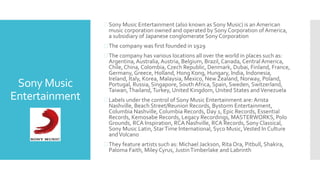 Sony Music
Entertainment
 Sony Music Entertainment (also known as Sony Music) is an American
music corporation owned and operated by Sony Corporation of America,
a subsidiary of Japanese conglomerate Sony Corporation
 The company was first founded in 1929
 The company has various locations all over the world in places such as:
Argentina, Australia, Austria, Belgium, Brazil, Canada, Central America,
Chile, China, Colombia, Czech Republic, Denmark, Dubai, Finland, France,
Germany, Greece, Holland, Hong Kong, Hungary, India, Indonesia,
Ireland, Italy, Korea, Malaysia, Mexico, New Zealand, Norway, Poland,
Portugal, Russia, Singapore, South Africa, Spain, Sweden, Switzerland,
Taiwan,Thailand,Turkey, United Kingdom, United States andVenezuela
 Labels under the control of Sony Music Entertainment are: Arista
Nashville, Beach Street/Reunion Records, Bystorm Entertainment,
Columbia Nashville, Columbia Records, Day 1, Epic Records, Essential
Records, Kemosabe Records, Legacy Recordings, MASTERWORKS, Polo
Grounds, RCA Inspiration, RCA Nashville, RCA Records, Sony Classical,
Sony Music Latin, StarTime International, Syco Music,Vested In Culture
andVolcano
 They feature artists such as: Michael Jackson, Rita Ora, Pitbull, Shakira,
Paloma Faith, Miley Cyrus, JustinTimberlake and Labrinth
 