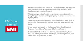 EMIGroup
Limited
EMI Group Limited, also known as EMI Music or EMI, was a British
multinational music recording and publishing company, with
headquarters in London, England
The company went defunct in 2012, however prior to this it was
the 4th largest music recording company – it is now owned and run
by Sony Music
The company had offices mainly in countries which were apart of
the British Commonwealth such as:Australia, New Zealand and
India
It had record labels such as the famous Abbey Road, Festival
Records, Honest Jon’s Records and Columbia Records
It featured artists such as:The Beatles, RobbieWilliams,Avicii,
Paul McCartney, Radiohead, Pink Floyd,The Rolling Stones, Joss
Stone andThirty Seconds to Mars
 
