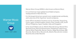Warner Music
Group
Warner Music Group (WMG) is also known asWarner Music
It is anAmerican major global record label company
headquartered in NewYork City
It is the largestAmerican-owned music conglomerate worldwide,
and is also one of the ‘big three’ record companies
It has offices situated in locations such as:Australia, Hong Kong,
China, Japan, United Kingdom, Brazil,Chile, Canada, USA, South
Africa, Philippines, Spain, Sweden, Italy and Singapore
It has record labels such as:Atlantic Records Group,Warner Bros.
Records Group, Rhino Entertainment, Parlophone Label Group,
Warner Music Nashville,Warner Classics, Regal Recordings,A&E
Records,Warner Bros. Records UK,Atlantic Records UK, London
Records and London Records
 