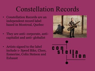 Constellation Records 
• Constellation Records are an 
independent record label 
based in Montreal, Quebec 
• They are anti- corporate, anti-capitalist 
and anti- globalist 
• Artists signed to the label 
include 1- Speed Bike, Clues, 
Esmerine, Colin Stetson and 
Exhaust 
