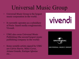 Universal Music Group 
• Universal Music Group is the largest 
music corporation in the world. 
• It currently operates as a subsidiary 
of Paris- based media conglomerate, 
Vivendi. 
• UMG also owns Universal Music 
Publishing (the second largest music 
publishing company in the world) 
• Some notable artists signed by UMG 
are Calvin Harris, Miley Cyrus, 
Ariana Grande, Enrique Iglesias 
etc… 
 