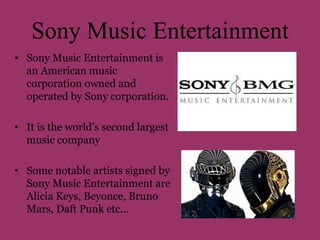 Sony Music Entertainment 
• Sony Music Entertainment is 
an American music 
corporation owned and 
operated by Sony corporation. 
• It is the world’s second largest 
music company 
• Some notable artists signed by 
Sony Music Entertainment are 
Alicia Keys, Beyonce, Bruno 
Mars, Daft Punk etc… 
 
