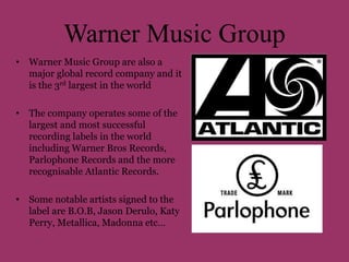 Warner Music Group 
• Warner Music Group are also a 
major global record company and it 
is the 3rd largest in the world 
• The company operates some of the 
largest and most successful 
recording labels in the world 
including Warner Bros Records, 
Parlophone Records and the more 
recognisable Atlantic Records. 
• Some notable artists signed to the 
label are B.O.B, Jason Derulo, Katy 
Perry, Metallica, Madonna etc… 
 