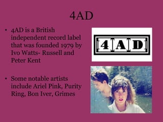 4AD 
• 4AD is a British 
independent record label 
that was founded 1979 by 
Ivo Watts- Russell and 
Peter Kent 
• Some notable artists 
include Ariel Pink, Purity 
Ring, Bon Iver, Grimes 
 