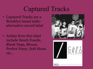 Captured Tracks 
• Captured Tracks are a 
Brooklyn based indie-alternative 
record label 
• Artists from this label 
include Beach Fossils, 
Blank Dogs, Blouse, 
Perfect Pussy, Soft Moon 
etc… 
 