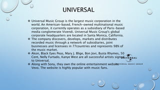 UNIVERSAL 
 Universal Music Group is the largest music corporation in the 
world. An American-based, French-owned multinational music 
corporation, it currently operates as a subsidiary of Paris-based 
media conglomerate Vivendi. Universal Music Group's global 
corporate headquarters are located in Santa Monica, California. 
 The company discovers, develops, markets and distributes 
recorded music through a network of subsidiaries, joint 
businesses and licensees in 77countries and represents 98% of 
the music market. 
 Akon, Black Eyes Peas, Mary J. Blige, Bon Jovi, Busta Rhymes, 50 
Cent, Nelly Furtado, Kanye West are all successful artists signed 
to Universal. 
 Along with Sony, they own the online entertainment website 
Vevo. The website is highly popular with music fans. 
 