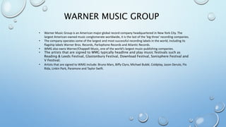 WARNER MUSIC GROUP 
• Warner Music Group is an American major global record company headquartered in New York City. The 
largest American-owned music conglomerate worldwide, it is the last of the 'big three' recording companies. 
• The company operates some of the largest and most successful recording labels in the world, including its 
flagship labels Warner Bros. Records, Parlophone Records and Atlantic Records. 
• WMG also owns Warner/Chappell Music, one of the world's largest music-publishing companies. 
• The artists that are signed to WMG typically headline and play music festivals such as 
Reading & Leeds Festival, Glastonbury Festival, Download Festival, Sonisphere Festival and 
V Festival. 
• Artists that are signed to WMG include: Bruno Mars, Biffy Clyro, Michael Bublé, Coldplay, Jason Derulo, Flo 
Rida, Linkin Park, Paramore and Taylor Swift. 
