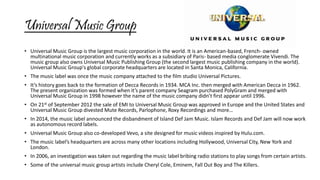 Universal Music Group 
• Universal Music Group is the largest music corporation in the world. It is an American-based, French- owned 
multinational music corporation and currently works as a subsidiary of Paris- based media conglomerate Vivendi. The 
music group also owns Universal Music Publishing Group (the second largest music publishing company in the world). 
Universal Music Group's global corporate headquarters are located in Santa Monica, California. 
• The music label was once the music company attached to the film studio Universal Pictures. 
• It’s history goes back to the formation of Decca Records in 1934. MCA Inc. then merged with American Decca in 1962. 
The present organization was formed when it’s parent company Seagram purchased PolyGram and merged with 
Universal Music Group in 1998 however the name of the music company didn’t first appear until 1996. 
• On 21st of September 2012 the sale of EMI to Universal Music Group was approved in Europe and the United States and 
Universal Music Group divested Mute Records, Parlophone, Roxy Recordings and more… 
• In 2014, the music label announced the disbandment of Island Def Jam Music. Islam Records and Def Jam will now work 
as autonomous record labels. 
• Universal Music Group also co-developed Vevo, a site designed for music videos inspired by Hulu.com. 
• The music label’s headquarters are across many other locations including Hollywood, Universal City, New York and 
London. 
• In 2006, an investigation was taken out regarding the music label bribing radio stations to play songs from certain artists. 
• Some of the universal music group artists include Cheryl Cole, Eminem, Fall Out Boy and The Killers. 
 