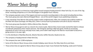 Warner Music Group 
• Warner Music Group is an American major global record company headquartered in New York City. It is one of the 'big 
three' recording companies as it is the third largest in the global music industry. 
• The company operates some of the largest and most successful recording labels in the world including Warner Bros. 
The music group also owns Warner/Chappell Music - one of the world's largest music-publishing companies. 
• It was owned by Time Warner (the world's largest media conglomerate). After, the company was publicly traded on 
the New York Stock Exchange until May 2011, when it announced its privatization and sale to Access Industries. 
• The music group was founded in 1958 as Warner Bros. Records. 
• Warner Music Group got its start as a branch of a movie studio. Warner Bros movie studio started the label to release 
soundtracks attached to their motion pictures. The timing for starting a label was great, thanks to increasing 
popularity of rock'n'roll music and pop music radio, and it didn't take long for the Warner record label to become a 
going concern in its own right. 
• It is the distributor of Bad Boy Records, Atlantic Records, Geffen Records, Roadrunner etc. 
• The company is headquartered in New York City. 
• The company has over 3,500 employees. 
• Some of the Warner Music Group artists include Coldplay, Jason Derulo, Flor Rida, Katy Perry and Oasis. 
• Those artists that are signed to Warner Music Group play at major music festivals like Reading, Leeds and V Festival. 
 