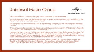 Universal Music Group
The Universal Music Group is the largest music producers in the entire world
It is an American based conglomerate but French owned, currently running as a subsidiary of the
French multinational media company Vivendi
The company was first founded in 1934 as a partnering company for the film company Universal
Pictures
It has various locations across the globe such as Hollywood, Universal City, NYC, London, Nashville
and the main office being situated in Santa Monica.
Labels under the control of the Universal Music Group are: Interscope Geffen A&M; The Island Def
Jam Music Group; Capitol Music Group; Republic Records; Universal Music Group Nashville;
Universal Music Classics; The Verve Music Group; Astralwerks Records; Blue Note Records; Universal
Music Enterprises; Universal Music Latin Entertainment and Show Dog.
Artists that are linked with this music group are: David Guetta; Def Leppard; Demi Lovato; Ellie
Goulding; Emeli Sande; Elton John; Florence + the Machine; Iggy Azalea; Jake Bugg; Kaiser
Chiefs; Jay-Z; Kanye West; Katy Perry; Razorlight; Rihanna; Taylor Swift; U2 and Will.i.am
 