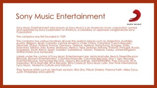 Sony Music Entertainment
Sony Music Entertainment (also known as Sony Music) is an American music corporation owned
and operated by Sony Corporation of America, a subsidiary of Japanese conglomerate Sony
Corporation
The company was first founded in 1929
The company has various locations all over the world in places such as: Argentina, Australia,
Austria, Belgium, Brazil, Canada, Central America, Chile, China, Colombia, Czech Republic,
Denmark, Dubai, Finland, France, Germany, Greece, Holland, Hong Kong, Hungary, India,
Indonesia, Ireland, Italy, Korea, Malaysia, Mexico, New Zealand, Norway, Poland, Portugal, Russia,
Singapore, South Africa, Spain, Sweden, Switzerland, Taiwan, Thailand, Turkey, United Kingdom,
United States and Venezuela
Labels under the control of Sony Music Entertainment are: Arista Nashville, Beach Street/Reunion
Records, Bystorm Entertainment, Columbia Nashville, Columbia Records, Day 1, Epic Records,
Essential Records, Kemosabe Records, Legacy Recordings, MASTERWORKS, Polo Grounds, RCA
Inspiration, RCA Nashville, RCA Records, Sony Classical, Sony Music Latin, Star Time International,
Syco Music, Vested In Culture and Volcano
They feature artists such as: Michael Jackson, Rita Ora, Pitbull, Shakira, Paloma Faith, Miley Cyrus,
Justin Timberlake and Labrinth
 