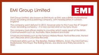 EMI Group Limited
EMI Group Limited, also known as EMI Music or EMI, was a British multinational
music recording and publishing company, with headquarters in London,
England
The company went defunct in 2012, however prior to this it was the 4th largest
music recording company – it is now owned and run by Sony Music
The company had offices mainly in countries which were apart of the British
Commonwealth such as: Australia, New Zealand and India
It had record labels such as the famous Abbey Road, Festival Records, Honest
Jon’s Records and Columbia Records
It featured artists such as: The Beatles, Robbie Williams, Avicii, Paul McCartney,
Radiohead, Pink Floyd, The Rolling Stones, Joss Stone and Thirty Seconds to
Mars
 