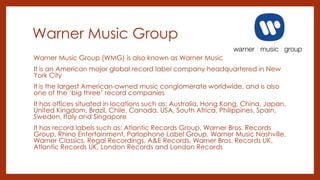 Warner Music Group
Warner Music Group (WMG) is also known as Warner Music
It is an American major global record label company headquartered in New
York City
It is the largest American-owned music conglomerate worldwide, and is also
one of the ‘big three’ record companies
It has offices situated in locations such as: Australia, Hong Kong, China, Japan,
United Kingdom, Brazil, Chile, Canada, USA, South Africa, Philippines, Spain,
Sweden, Italy and Singapore
It has record labels such as: Atlantic Records Group, Warner Bros. Records
Group, Rhino Entertainment, Parlophone Label Group, Warner Music Nashville,
Warner Classics, Regal Recordings, A&E Records, Warner Bros. Records UK,
Atlantic Records UK, London Records and London Records
 