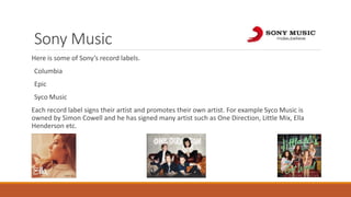 Sony Music
Here is some of Sony’s record labels.
Columbia
Epic
Syco Music
Each record label signs their artist and promotes their own artist. For example Syco Music is
owned by Simon Cowell and he has signed many artist such as One Direction, Little Mix, Ella
Henderson etc.
 