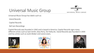 Universal Music Group
Universal Music Group has labels such as:
Island Records
Capitol Records
Def Jam Recordings
Capitol Records was founded in 1942 and is based in America. Capitol Records signs many
different artists such as Sam Smith, Katy Perry, Tori Kelly etc. Island Records was founded in 1959
and has artists such as Justin Bieber and Leona Lewis.
 