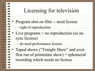 Licensing for television Program shot on film -- need license right of reproduction Live programs = no reproduction (so no sync license) do need performance license Taped shows (“Tonight Show” and even first run of primetime show) = ephemeral recording which needs no license 