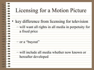 Licensing for a Motion Picture key difference from licensing for television will want all rights in all media in perpetuity for a fixed price or a “buyout” will include all media whether now known or hereafter developed 