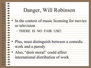Danger, Will Robinson In the context of music licensing for movies or television THERE  IS  NO  FAIR  USE! Plus, must distinguish between a comedic work and a parody Also, “droit moral” could affect international distribution of work 