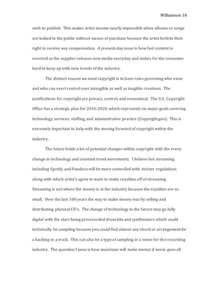 Williamson 10
wish to publish. This makes artist income nearly impossible when albums or songs
are leaked to the public without means of purchase because the artist forfeits their
right to receive any compensation. A present-day issue is how fast content is
received as the supplier releases new media everyday and makes for the consumer
hard to keep up with new trends of the industry.
The distinct reason we need copyright is to have rules governing who owns
and who can exert control over intangible as well as tangible creations. The
justifications for copyright are privacy, control, and economical. The U.S. Copyright
Office has a strategic plan for 2016-2020, which represents six major goals covering
technology, services, staffing, and administrative practice (Copyright.gov). This is
extremely important to help with the moving forward of copyright within the
industry.
The future holds a lot of potential changes within copyright with the every
change in technology and constant trend movements. I believe live streaming
including Spotify and Pandora will be more controlled with stricter regulations
along with which artist’s agree to want to make royalties off of streaming.
Streaming is not where the money is in the industry because the royalties are so
small. Over the last 100 years the way to make money was by selling and
distributing physical CD’s. The change of technology in the future may go fully
digital with the start being prerecorded drum kits and synthesizers which could
technically be sampling because you could find almost any chord or arrangement for
a backing to a track. This can also be a type of sampling in a sense for the recording
industry. The question I pose is how musicians will make money if music goes all
 