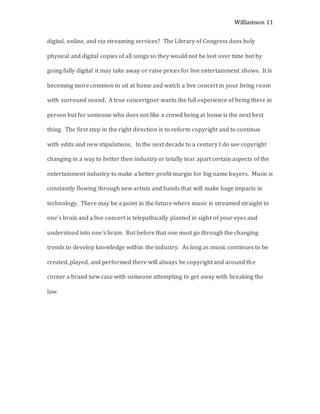 Williamson 11
digital, online, and via streaming services? The Library of Congress does holy
physical and digital copies of all songs so they would not be lost over time but by
going fully digital it may take away or raise prices for live entertainment shows. It is
becoming more common to sit at home and watch a live concert in your living room
with surround sound. A true concertgoer wants the full experience of being there in
person but for someone who does not like a crowd being at home is the next best
thing. The first step in the right direction is to reform copyright and to continue
with edits and new stipulations. In the next decade to a century I do see copyright
changing in a way to better then industry or totally tear apart certain aspects of the
entertainment industry to make a better profit margin for big name buyers. Music is
constantly flowing through new artists and bands that will make huge impacts in
technology. There may be a point in the future where music is streamed straight to
one’s brain and a live concert is telepathically planted in sight of your eyes and
understood into one’s brain. But before that one must go through the changing
trends to develop knowledge within the industry. As long as music continues to be
created, played, and performed there will always be copyright and around the
corner a brand new case with someone attempting to get away with breaking the
law.
 