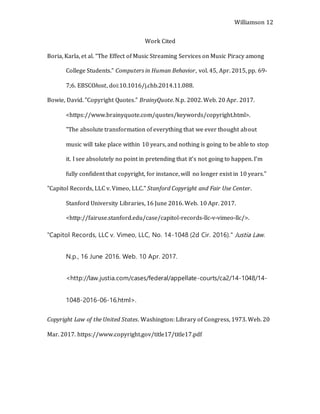 Williamson 12
Work Cited
Boria, Karla, et al. “The Effect of Music Streaming Services on Music Piracy among
College Students.” Computers in Human Behavior, vol. 45, Apr. 2015, pp. 69-
7;6. EBSCOhost, doi:10.1016/j.chb.2014.11.088.
Bowie, David. "Copyright Quotes." BrainyQuote. N.p. 2002. Web. 20 Apr. 2017.
<https://www.brainyquote.com/quotes/keywords/copyright.html>.
"The absolute transformation of everything that we ever thought about
music will take place within 10 years, and nothing is going to be able to stop
it. I see absolutely no point in pretending that it’s not going to happen. I’m
fully confident that copyright, for instance, will no longer exist in 10 years."
"Capitol Records, LLC v. Vimeo, LLC." Stanford Copyright and Fair Use Center.
Stanford University Libraries, 16 June 2016. Web. 10 Apr. 2017.
<http://fairuse.stanford.edu/case/capitol-records-llc-v-vimeo-llc/>.
"Capitol Records, LLC v. Vimeo, LLC, No. 14-1048 (2d Cir. 2016)." Justia Law.
N.p., 16 June 2016. Web. 10 Apr. 2017.
<http://law.justia.com/cases/federal/appellate-courts/ca2/14-1048/14-
1048-2016-06-16.html>.
Copyright Law of the United States. Washington: Library of Congress, 1973. Web. 20
Mar. 2017. https://www.copyright.gov/title17/title17.pdf
 