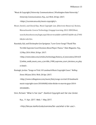 Williamson 13
"Music & Copyright | University Communications | Washington State University."
University Communications. N.p., n.d. Web. 20 Apr. 2017.
<https://ucomm.wsu.edu/music-copyright/>.
Moser, David J. and Cheryl Slay. Music Copyright Law. [Electronic Resource]. Boston,
Massachusetts: Course Technology, Cengage Learning, 2012. EBSCOhost,
search.ebscohost.com/login.aspx?direct=true&db=cat04927a&AN=alc.27493
6&site=eds-live.
Raustiala, Kal, and Christopher Jon Sprigman. "Love Cover Songs? Thank This
Terrible Supreme Court Decision About Player Pianos." Slate Magazine. N.p.,
12 May 2014. Web. 28 Apr. 2017.
<http://www.slate.com/articles/technology/history_of_innovation/2014/0
5/white_smith_music_case_a_terrible_1908_supreme_court_decision_on_play
er.html>.
Runtagh, Jordan. "Songs on Trial: 10 Landmark Music Copyright Cases." Rolling
Stone. 08 June 2016. Web. 20 Apr. 2017.
<http://www.rollingstone.com/music/lists/songs-on-trial-10-landmark-
music-copyright-cases-20160608/robin-thicke-vs-marvin-gaye-2014-
20160608>.
Stim, Richard. "What Is Fair Use?" Stanford Copyright and Fair Use Center.
N.p., 11 Apr. 2017. Web. 1 May 2017.
<http://fairuse.stanford.edu/overview/fair-use/what-is-fair-use/>.
 