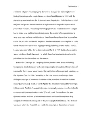 Williamson 2
additional 14 years (Copyright.gov). Inventions changed law including Edward
Scott, a Frenchman, who created a new version of an old design in 1853 with the
phonautograph, which was the first sound recording device. Emile Berliner created
the prior design and these inventions changed the recording industry with mass
production of sound. This changed artists payment and before this device a singer
had to sing a song multiple times to determine the number of copies sold, now a
song sung once and sold multiple times. Laws have changed overtime because law
drives the price for intellectual property. The Berne Convention took place in 1886,
which was the first world wide copyright treaty protecting artistic works. The U.S.
became a member of the Berne Convention on March 1, 1989 that is where content
was created specifically by country in which therefore is subject to law where the
publisher and distributor live not the creator.
Before the Copyright Act a huge legal battle, White-Smith Music Publishing
Company vs. Apollo Company took place regarding the protection of the creation of
piano rolls. Sheet music was protected during the time of this case as it was taken to
the Supreme Court in 1908. According to the case, “the actions brought forth
infringed copyright of two musical compositions, published in the form of sheet
music” (Cornell Law). In other words Apollo, the defendant was sued for copyright
infringement. Apollo is “engaged in the sale of piano players and of perforated rolls
of music used in connection therewith” (Cornell Law). The marks on the wax
cylinders cannot be made by eye and they cannot be utilized in any other way
except that of the mechanical parts of the phonograph (Cornell Law). The decision
was made where the “plaintiffs are entitled to copyright in three sheet of music
 