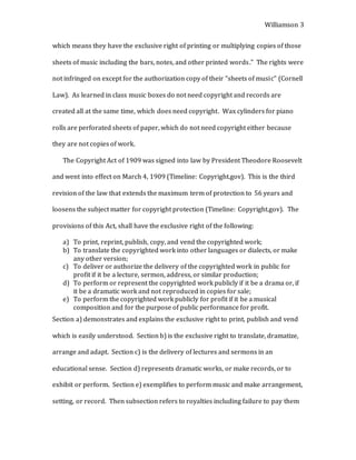Williamson 3
which means they have the exclusive right of printing or multiplying copies of those
sheets of music including the bars, notes, and other printed words.” The rights were
not infringed on except for the authorization copy of their “sheets of music” (Cornell
Law). As learned in class music boxes do not need copyright and records are
created all at the same time, which does need copyright. Wax cylinders for piano
rolls are perforated sheets of paper, which do not need copyright either because
they are not copies of work.
The Copyright Act of 1909 was signed into law by President Theodore Roosevelt
and went into effect on March 4, 1909 (Timeline: Copyright.gov). This is the third
revision of the law that extends the maximum term of protection to 56 years and
loosens the subject matter for copyright protection (Timeline: Copyright.gov). The
provisions of this Act, shall have the exclusive right of the following:
a) To print, reprint, publish, copy, and vend the copyrighted work;
b) To translate the copyrighted work into other languages or dialects, or make
any other version;
c) To deliver or authorize the delivery of the copyrighted work in public for
profit if it be a lecture, sermon, address, or similar production;
d) To perform or represent the copyrighted work publicly if it be a drama or, if
it be a dramatic work and not reproduced in copies for sale;
e) To perform the copyrighted work publicly for profit if it be a musical
composition and for the purpose of public performance for profit.
Section a) demonstrates and explains the exclusive right to print, publish and vend
which is easily understood. Section b) is the exclusive right to translate, dramatize,
arrange and adapt. Section c) is the delivery of lectures and sermons in an
educational sense. Section d) represents dramatic works, or make records, or to
exhibit or perform. Section e) exemplifies to perform music and make arrangement,
setting, or record. Then subsection refers to royalties including failure to pay them
 